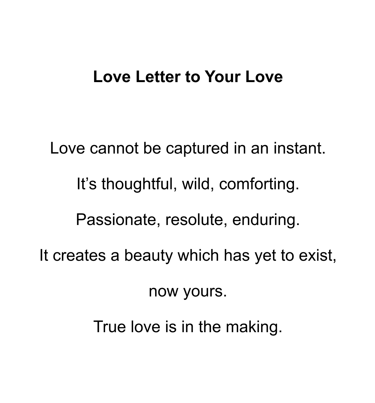 Love Letter to Your Love  Love cannot be captured in an instant. It’s thoughtful, wild, comforting. Passionate, resolute, enduring. It creates a beauty which has yet to exist, now yours. True love is in the making.