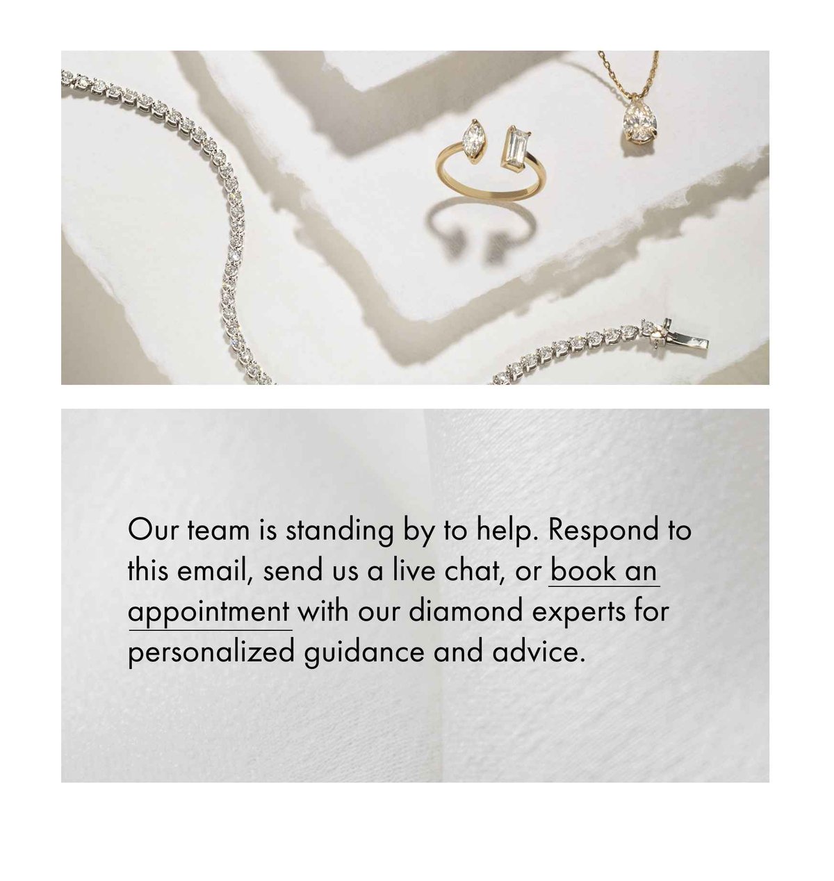 Our team is standing by to help. Respond to this email, send us a live chat, book an appointment with our diamond expoerts for personalised guidance and advice